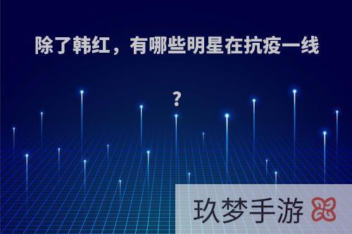 除了韩红，有哪些明星在抗疫一线?