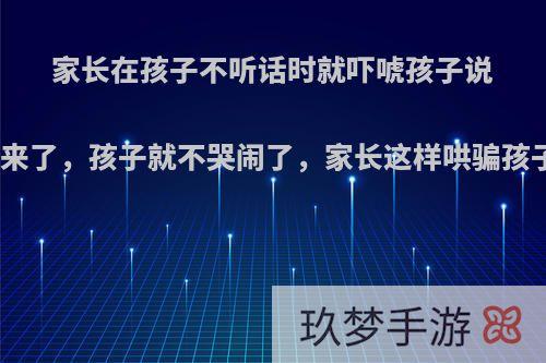 家长在孩子不听话时就吓唬孩子说大怪兽来了，孩子就不哭闹了，家长这样哄骗孩子对吗?