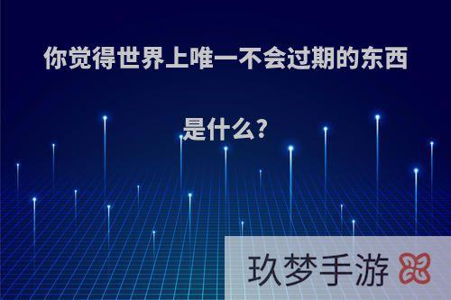 你觉得世界上唯一不会过期的东西是什么?