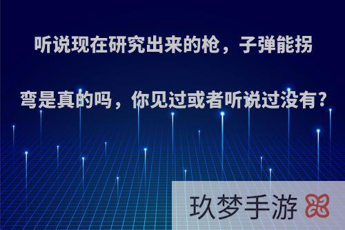 听说现在研究出来的枪，子弹能拐弯是真的吗，你见过或者听说过没有?