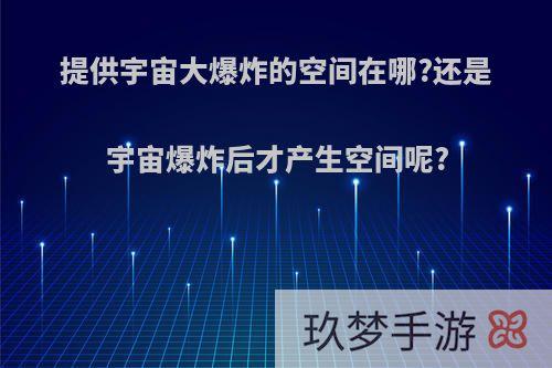 提供宇宙大爆炸的空间在哪?还是宇宙爆炸后才产生空间呢?