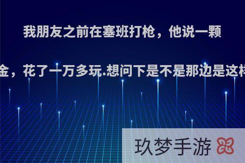 我朋友之前在塞班打枪，他说一颗子弹7美金，花了一万多玩.想问下是不是那边是这样消费的?