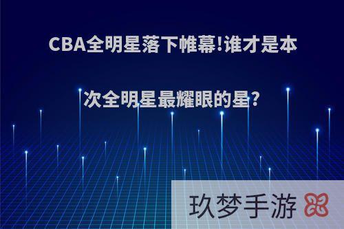 CBA全明星落下帷幕!谁才是本次全明星最耀眼的星?