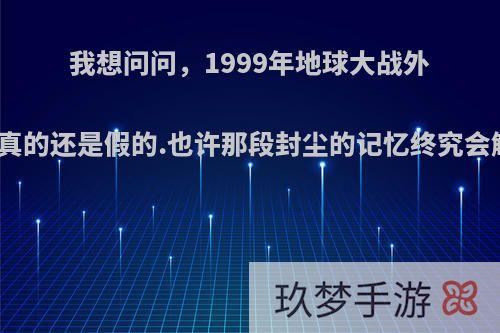 我想问问，1999年地球大战外星人是真的还是假的.也许那段封尘的记忆终究会解开吧?