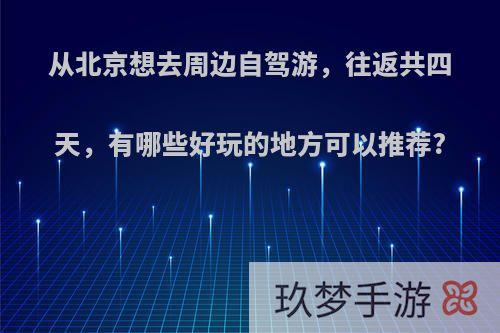 从北京想去周边自驾游，往返共四天，有哪些好玩的地方可以推荐?