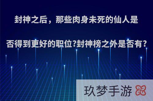 封神之后，那些肉身未死的仙人是否得到更好的职位?封神榜之外是否有?