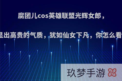 腐团儿cos英雄联盟光辉女郎，显出高贵的气质，犹如仙女下凡，你怎么看?