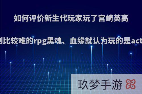 如何评价新生代玩家玩了宫崎英高做的一系列比较难的rpg黑魂、血缘就认为玩的是act这一错觉?