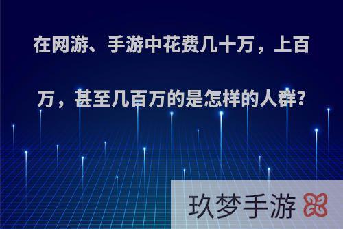 在网游、手游中花费几十万，上百万，甚至几百万的是怎样的人群?