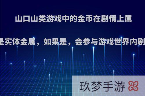 山口山类游戏中的金币在剧情上属于虚拟货币还是实体金属，如果是，会参与游戏世界内剧情内的流通么?