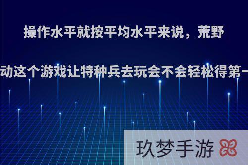 操作水平就按平均水平来说，荒野行动这个游戏让特种兵去玩会不会轻松得第一?