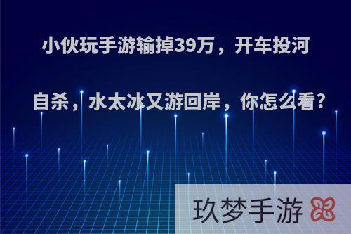 小伙玩手游输掉39万，开车投河自杀，水太冰又游回岸，你怎么看?