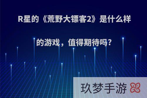 R星的《荒野大镖客2》是什么样的游戏，值得期待吗?