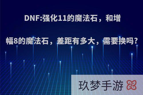 DNF:强化11的魔法石，和增幅8的魔法石，差距有多大，需要换吗?