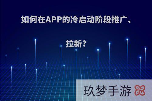 如何在APP的冷启动阶段推广、拉新?