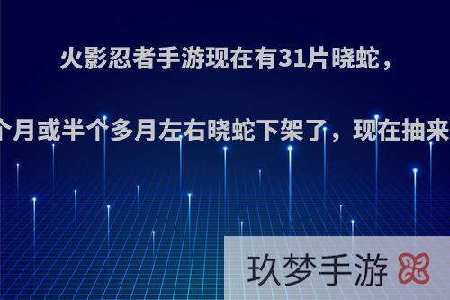 火影忍者手游现在有31片晓蛇，还有一个月或半个多月左右晓蛇下架了，现在抽来得及吗?