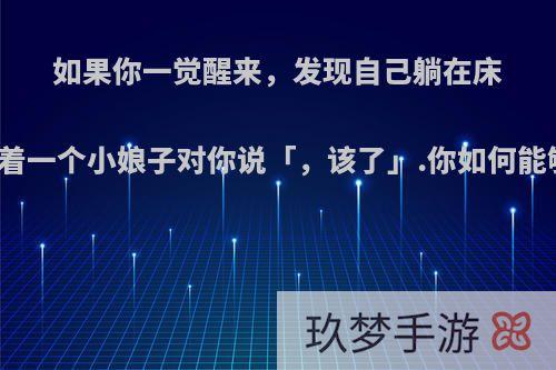 如果你一觉醒来，发现自己躺在床上，面前站着一个小娘子对你说「，该了」.你如何能够力挽狂澜?