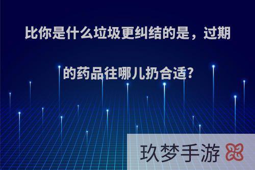 比你是什么垃圾更纠结的是，过期的药品往哪儿扔合适?