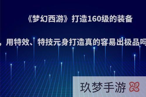 《梦幻西游》打造160级的装备，用特效、特技元身打造真的容易出极品吗?