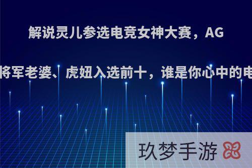 解说灵儿参选电竞女神大赛，AG菲菲、T将军老婆、虎妞入选前十，谁是你心中的电竞女神?