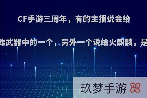 CF手游三周年，有的主播说会给12个英雄武器中的一个，另外一个说给火麒麟，是真的吗?