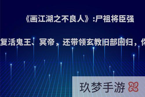 《画江湖之不良人》:尸祖将臣强势出山，复活鬼王、冥帝，还带领玄教旧部回归，你怎么看?