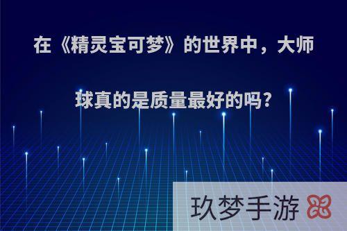 在《精灵宝可梦》的世界中，大师球真的是质量最好的吗?