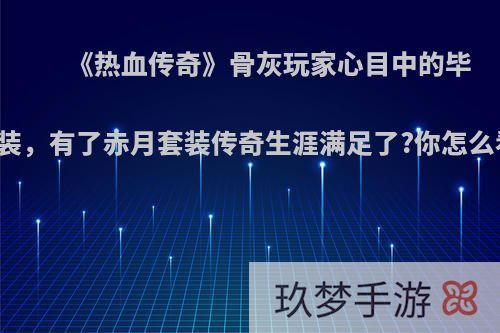 《热血传奇》骨灰玩家心目中的毕业装，有了赤月套装传奇生涯满足了?你怎么看?