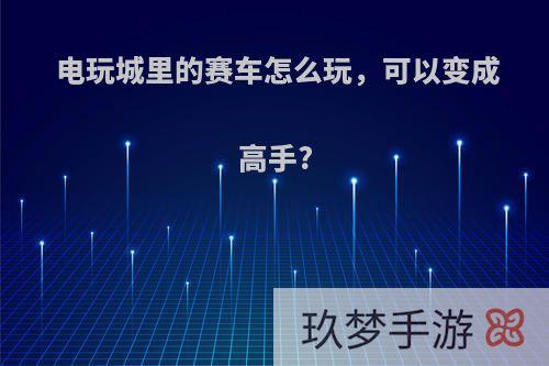 电玩城里的赛车怎么玩，可以变成高手?