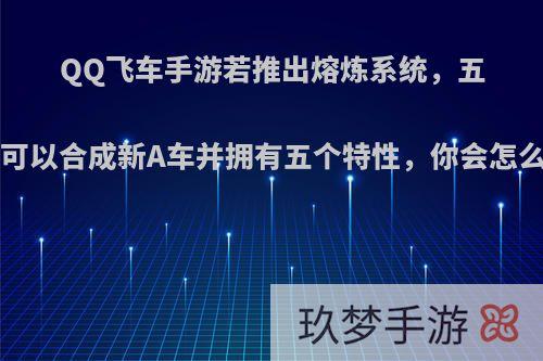 QQ飞车手游若推出熔炼系统，五辆A车可以合成新A车并拥有五个特性，你会怎么选择?