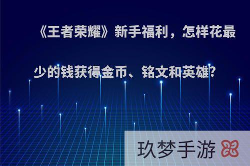 《王者荣耀》新手福利，怎样花最少的钱获得金币、铭文和英雄?