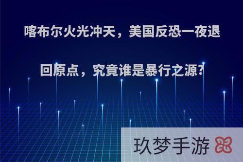 喀布尔火光冲天，美国反恐一夜退回原点，究竟谁是暴行之源?