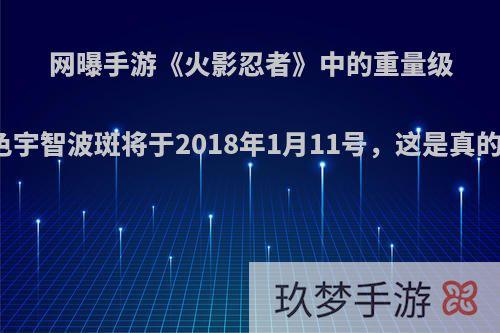 网曝手游《火影忍者》中的重量级角色宇智波斑将于2018年1月11号，这是真的吗?