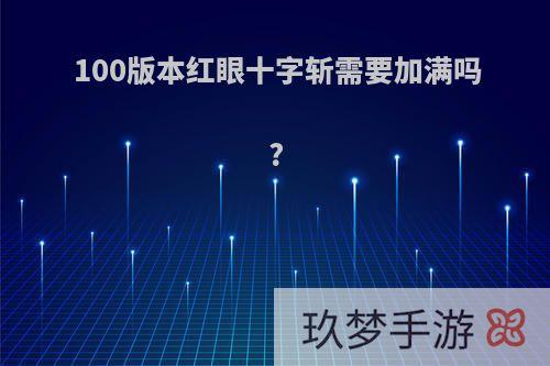 100版本红眼十字斩需要加满吗?