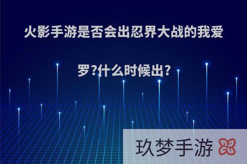 火影手游是否会出忍界大战的我爱罗?什么时候出?