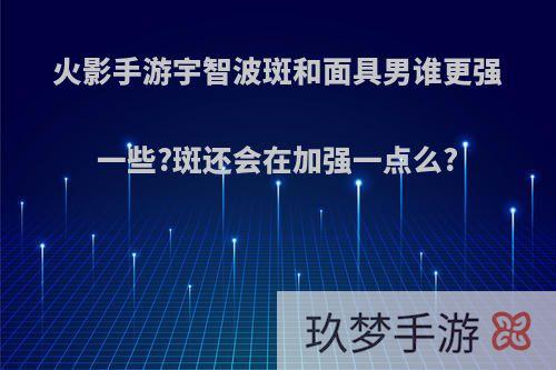 火影手游宇智波斑和面具男谁更强一些?斑还会在加强一点么?