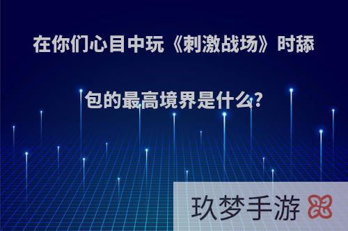 在你们心目中玩《刺激战场》时舔包的最高境界是什么?