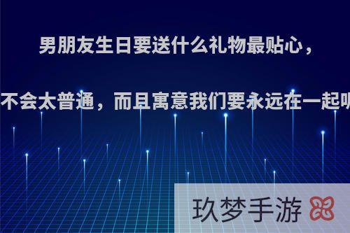 男朋友生日要送什么礼物最贴心，又不会太普通，而且寓意我们要永远在一起呢?