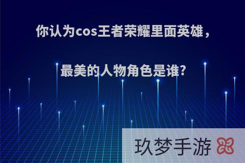 你认为cos王者荣耀里面英雄，最美的人物角色是谁?