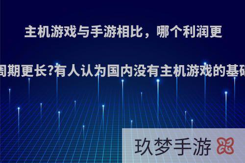 主机游戏与手游相比，哪个利润更多?哪个生命周期更长?有人认为国内没有主机游戏的基础，你怎么看?