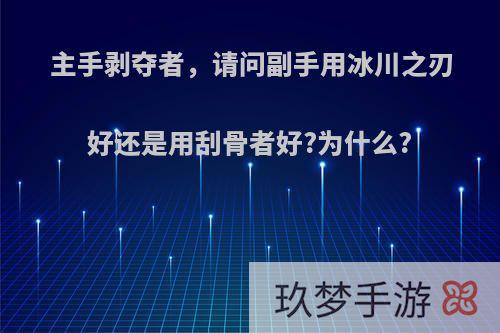 主手剥夺者，请问副手用冰川之刃好还是用刮骨者好?为什么?