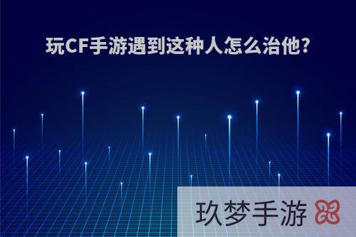 玩CF手游遇到这种人怎么治他?