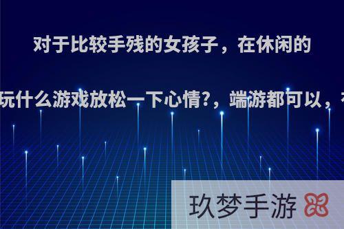 对于比较手残的女孩子，在休闲的时候适合玩什么游戏放松一下心情?，端游都可以，有哪些吗?