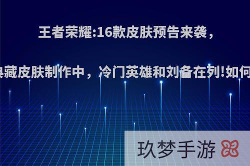 王者荣耀:16款皮肤预告来袭，李白典藏皮肤制作中，冷门英雄和刘备在列!如何评价?