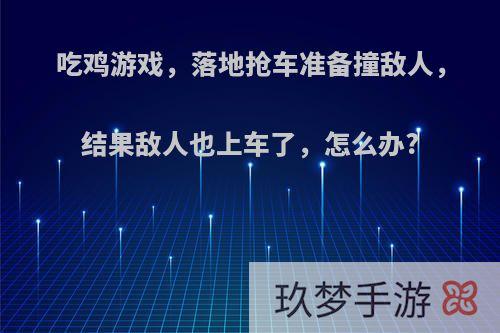 吃鸡游戏，落地抢车准备撞敌人，结果敌人也上车了，怎么办?