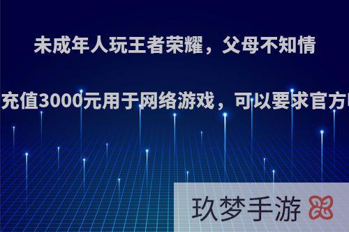 未成年人玩王者荣耀，父母不知情，充值3000元用于网络游戏，可以要求官方吗?