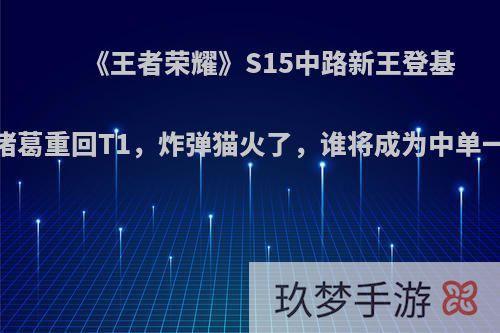 《王者荣耀》S15中路新王登基，诸葛重回T1，炸弹猫火了，谁将成为中单一哥?