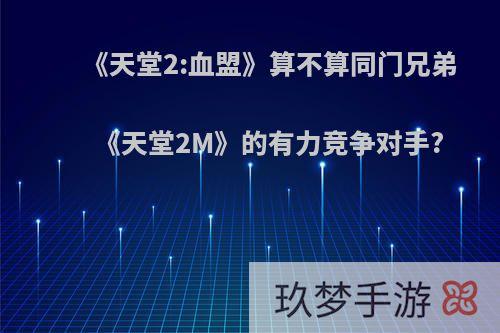 《天堂2:血盟》算不算同门兄弟《天堂2M》的有力竞争对手?