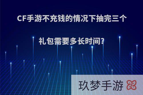 CF手游不充钱的情况下抽完三个礼包需要多长时间?