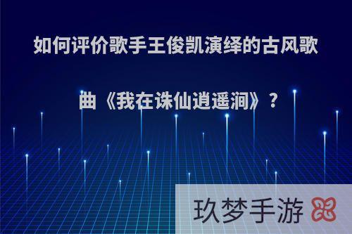 如何评价歌手王俊凯演绎的古风歌曲《我在诛仙逍遥涧》?